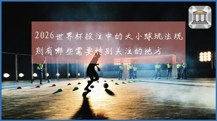 2026世界杯投注中的大小球玩法规则有哪些需要特别关注的地方