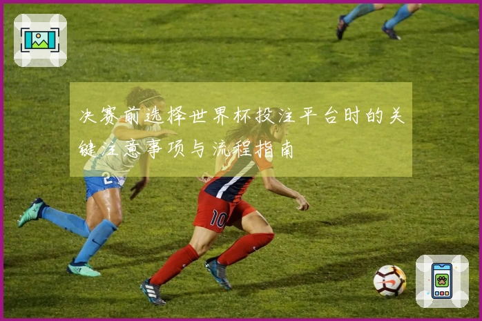 决赛前选择世界杯投注平台时的关键注意事项与流程指南