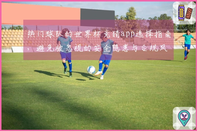 热门球队的世界杯竞猜app选择指南，避免被忽视的安全隐患与合规风险