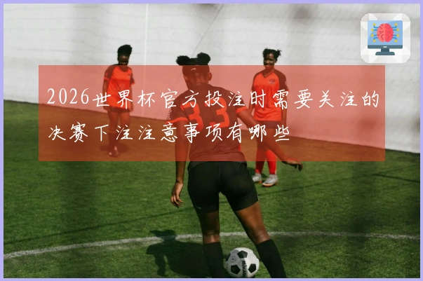 2026世界杯官方投注时需要关注的决赛下注注意事项有哪些